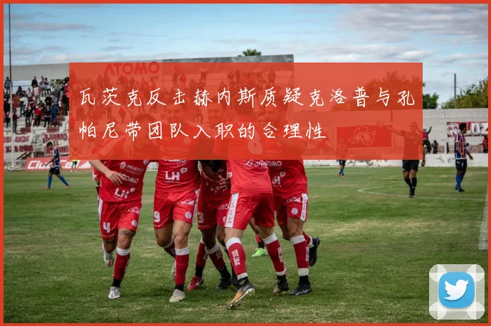 瓦茨克反击赫内斯质疑克洛普与孔帕尼带团队入职的合理性
