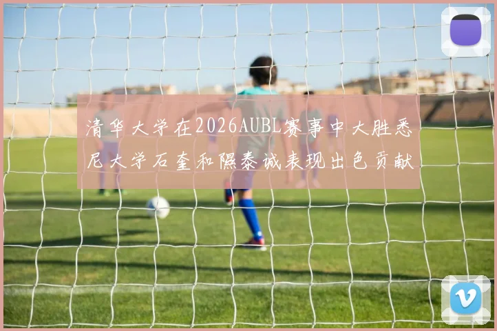 清华大学在2026AUBL赛事中大胜悉尼大学石奎和隰泰诚表现出色贡献球队胜利