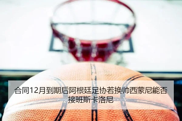 合同12月到期后阿根廷足协若换帅西蒙尼能否接班斯卡洛尼