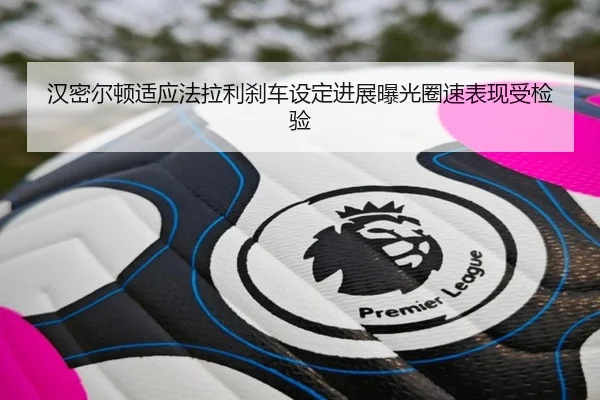 汉密尔顿适应法拉利刹车设定进展曝光圈速表现受检验